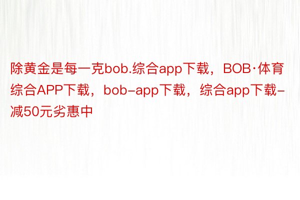 除黄金是每一克bob.综合app下载，BOB·体育综合APP下载，bob-app下载，综合app下载-减50元劣惠中