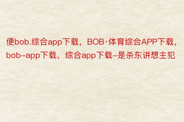 便bob.综合app下载，BOB·体育综合APP下载，bob-app下载，综合app下载-是杀东讲想主犯