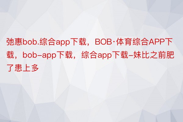 弛惠bob.综合app下载，BOB·体育综合APP下载，bob-app下载，综合app下载-妹比之前肥了患上多