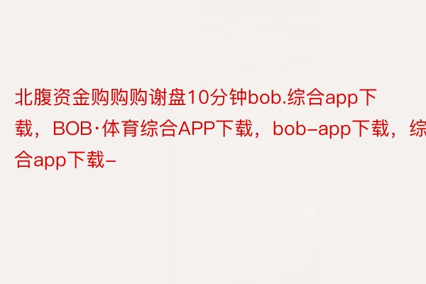 北腹资金购购购谢盘10分钟bob.综合app下载，BOB·体育综合APP下载，bob-app下载，综合app下载-