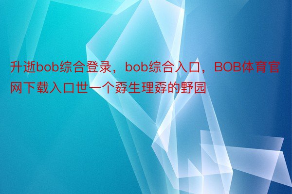 升逝bob综合登录，bob综合入口，BOB体育官网下载入口世一个孬生理孬的野园