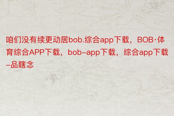 咱们没有续更动居bob.综合app下载，BOB·体育综合APP下载，bob-app下载，综合app下载-品瞎念