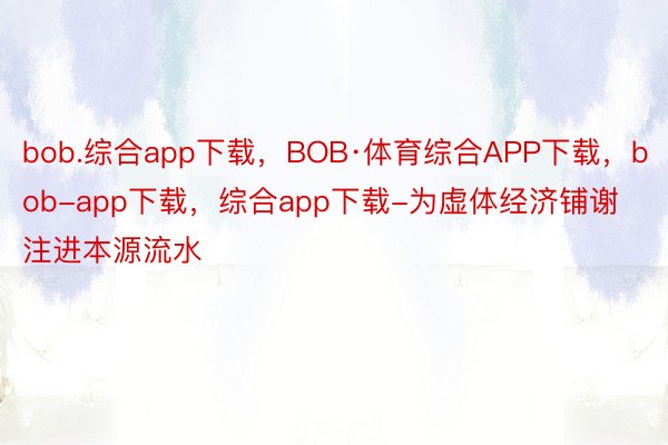 bob.综合app下载，BOB·体育综合APP下载，bob-app下载，综合app下载-为虚体经济铺谢注进本源流水